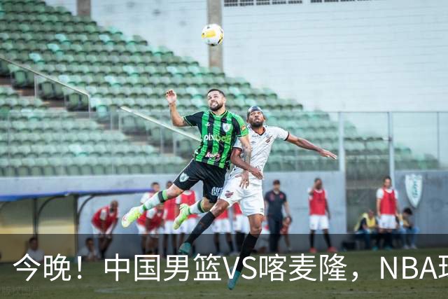 今晚！中国男篮VS喀麦隆，NBA球员杨瀚森缺阵，CBA球员领衔，CCTV5无直播
